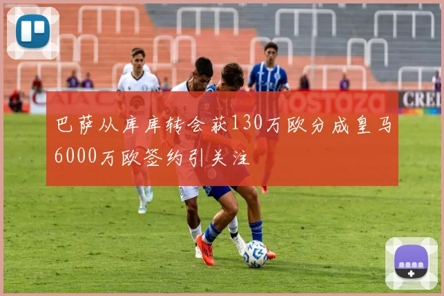 巴萨从库库转会获130万欧分成皇马6000万欧签约引关注